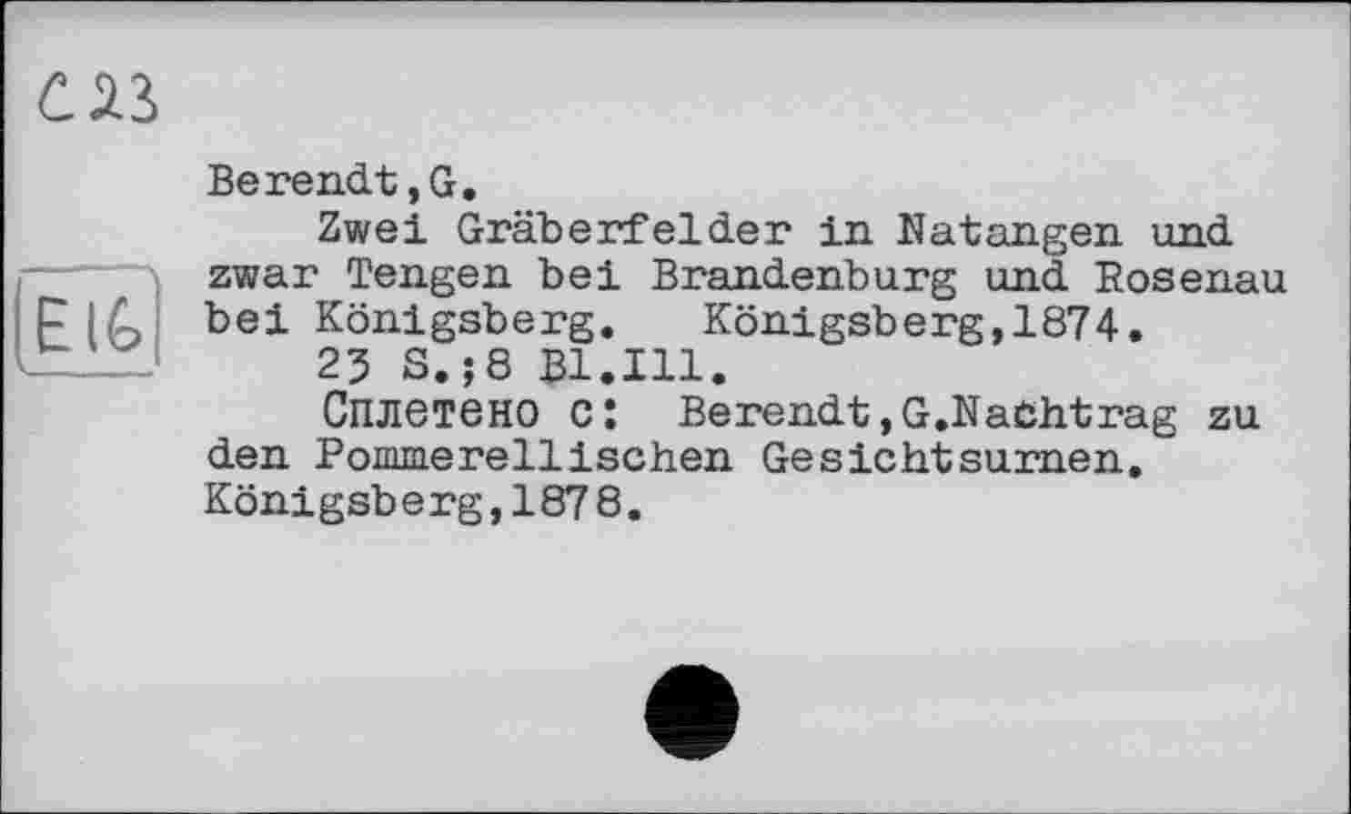 ﻿С Лі
EIG
Berendt,G.
Zwei Gräberfelder in. Natangen und zwar Tengen bei Brandenburg und Rosenau bei Königsberg. Königsberg,1874.
23 S.;8 Bl.Ill.
Сплетено c: Berendt,G.Nachtrag zu den Rommerellischen Gesichtsurnen. Königsberg,187 8.